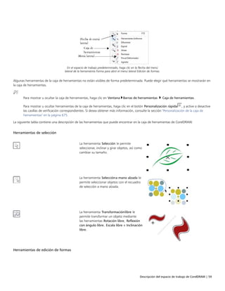 Descripción del espacio de trabajo de CorelDRAW | 59
En el espacio de trabajo predeterminado, haga clic en la flecha del menú
lateral de la herramienta Forma para abrir el menú lateral Edición de formas.
Algunas herramientas de la caja de herramientas no están visibles de forma predeterminada. Puede elegir qué herramientas se mostrarán en
la caja de herramientas.
Para mostrar u ocultar la caja de herramientas, haga clic en Ventana Barras de herramientas  Caja de herramientas.
Para mostrar u ocultar herramientas de la caja de herramientas, haga clic en el botón Personalización rápida , y active o desactive
las casillas de verificación correspondientes. Si desea obtener más información, consulte la sección "Personalización de la caja de
herramientas" en la página 675.
La siguiente tabla contiene una descripción de las herramientas que puede encontrar en la caja de herramientas de CorelDRAW.
Herramientas de selección
 
La herramienta Selección le permite
seleccionar, inclinar y girar objetos, así como
cambiar su tamaño.
La herramienta Seleccióna mano alzada le
permite seleccionar objetos con el recuadro
de selección a mano alzada.
La herramienta Transformaciónlibre le
permite transformar un objeto mediante
las herramientas Rotación libre, Reflexión
con ángulo libre, Escala libre e Inclinación
libre.
Herramientas de edición de formas
 
 