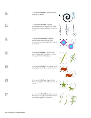 60 | CorelDRAW X7 Guía del usuario
La herramienta Forma le permite editar la
forma de los objetos.
La herramienta Suavizar le permite
uniformar los objetos de curva para quitar
los bordes dentados y reducir el número de
nodos.
La herramienta Difuminar le permite
dar forma a un objeto tirando de las
extensiones o creando sangrías a lo largo de
su contorno.
La herramienta Espiral le permite crear
efectos de espiral arrastrando el puntero a
lo largo del borde de los objetos.
La herramienta Atraer le permite dar forma
a los objetos atrayendo los nodos al cursor.
La herramienta Rechazar le permite dar
forma a los objetos repeliendo los nodos del
cursor.
La herramienta Pincel Deformador permite
distorsionar un objeto vectorial arrastrando
el cursor a lo largo de su contorno.
 