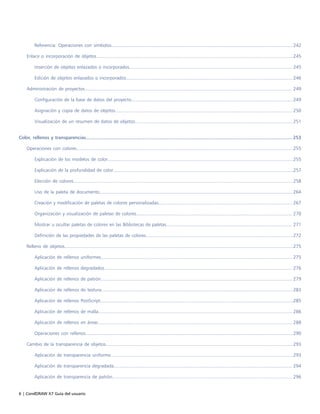 6 | CorelDRAW X7 Guía del usuario
Referencia: Operaciones con símbolos.......................................................................................................................................... 242
Enlace o incorporación de objetos......................................................................................................................................................245
Inserción de objetos enlazados o incorporados............................................................................................................................ 245
Edición de objetos enlazados o incorporados...............................................................................................................................246
Administración de proyectos.............................................................................................................................................................. 249
Configuración de la base de datos del proyecto...........................................................................................................................249
Asignación y copia de datos de objetos....................................................................................................................................... 250
Visualización de un resumen de datos de objetos........................................................................................................................ 251
Color, rellenos y transparencias.........................................................................................................................................................253
Operaciones con colores.....................................................................................................................................................................255
Explicación de los modelos de color.............................................................................................................................................255
Explicación de la profundidad de color.........................................................................................................................................257
Elección de colores.......................................................................................................................................................................258
Uso de la paleta de documento................................................................................................................................................... 264
Creación y modificación de paletas de colores personalizadas...................................................................................................... 267
Organización y visualización de paletas de colores....................................................................................................................... 270
Mostrar u ocultar paletas de colores en las Bibliotecas de paletas................................................................................................ 271
Definición de las propiedades de las paletas de colores................................................................................................................272
Relleno de objetos..............................................................................................................................................................................275
Aplicación de rellenos uniformes.................................................................................................................................................. 275
Aplicación de rellenos degradados............................................................................................................................................... 276
Aplicación de rellenos de patrón.................................................................................................................................................. 279
Aplicación de rellenos de textura..................................................................................................................................................283
Aplicación de rellenos PostScript...................................................................................................................................................285
Aplicación de rellenos de malla.................................................................................................................................................... 286
Aplicación de rellenos en áreas.................................................................................................................................................... 288
Operaciones con rellenos..............................................................................................................................................................290
Cambio de la transparencia de objetos.............................................................................................................................................. 293
Aplicación de transparencia uniforme...........................................................................................................................................293
Aplicación de transparencia degradada........................................................................................................................................ 294
Aplicación de transparencia de patrón......................................................................................................................................... 296
 