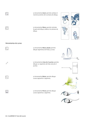 62 | CorelDRAW X7 Guía del usuario
La herramienta Zoom permite cambiar el
nivel de aumento de la ventana de dibujo.
La herramienta Mano permite controlar
la parte del dibujo visible en la ventana de
dibujo.
Herramientas de curvas
 
La herramienta Mano alzada permite
dibujar segmentos de líneas y curvas.
La herramienta Línea de 2 puntos permite
dibujar un segmento de línea recta de 2
puntos.
La herramienta Bézier permite dibujar
curvas segmento a segmento.
La herramienta Pluma permite dibujar
curvas segmento a segmento.
 