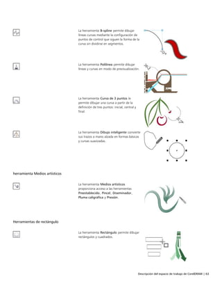 Descripción del espacio de trabajo de CorelDRAW | 63
La herramienta B-spline permite dibujar
líneas curvas mediante la configuración de
puntos de control que siguen la forma de la
curva sin dividirse en segmentos.
La herramienta Polilínea permite dibujar
líneas y curvas en modo de previsualización.
La herramienta Curva de 3 puntos le
permite dibujar una curva a partir de la
definición de tres puntos: inicial, central y
final.
La herramienta Dibujo inteligente convierte
sus trazos a mano alzada en formas básicas
y curvas suavizadas.
 
herramienta Medios artísticos
 
La herramienta Medios artísticos
proporciona acceso a las herramientas
Preestablecido, Pincel, Diseminador,
Pluma caligráfica y Presión.
Herramientas de rectángulo
 
La herramienta Rectángulo permite dibujar
rectángulos y cuadrados.
 