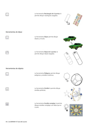 64 | CorelDRAW X7 Guía del usuario
La herramienta Rectángulo de 3 puntos le
permite dibujar rectángulos sesgados.
 
Herramientas de elipse
 
La herramienta Elipse permite dibujar
elipses y círculos.
La herramienta Elipse de 3 puntos le
permite dibujar elipses sesgadas.
Herramientas de objetos
 
La herramienta Polígono permite dibujar
polígonos y estrellas simétricos.
La herramienta Estrella le permite dibujar
estrellas perfectas.
La herramienta Estrella compleja le permite
dibujar estrellas complejas con lados que se
cruzan.
 