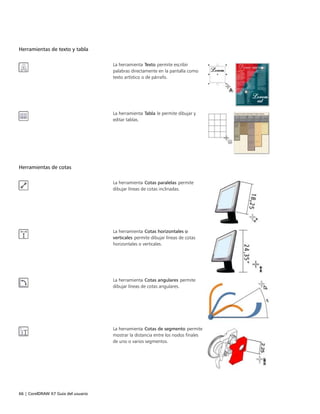 66 | CorelDRAW X7 Guía del usuario
Herramientas de texto y tabla
 
La herramienta Texto permite escribir
palabras directamente en la pantalla como
texto artístico o de párrafo.
La herramienta Tabla le permite dibujar y
editar tablas.
Herramientas de cotas
 
La herramienta Cotas paralelas permite
dibujar líneas de cotas inclinadas.
La herramienta Cotas horizontales o
verticales permite dibujar líneas de cotas
horizontales o verticales.
La herramienta Cotas angulares permite
dibujar líneas de cotas angulares.
La herramienta Cotas de segmento permite
mostrar la distancia entre los nodos finales
de uno o varios segmentos.
 