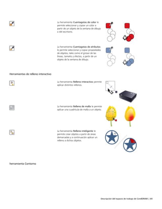 Descripción del espacio de trabajo de CorelDRAW | 69
La herramienta Cuentagotas de color le
permite seleccionar y copiar un color a
partir de un objeto de la ventana de dibujo
o del escritorio.
La herramienta Cuentagotas de atributos
le permite seleccionar y copiar propiedades
de objetos, tales como el grosor de las
líneas, tamaño y efectos, a partir de un
objeto de la ventana de dibujo.
Herramientas de relleno interactivo
 
La herramienta Relleno interactivo permite
aplicar distintos rellenos.
La herramienta Relleno de malla le permite
aplicar una cuadrícula de malla a un objeto.
La herramienta Relleno inteligente le
permite crear objetos a partir de áreas
demarcadas y a continuación aplicar un
relleno a dichos objetos.
 
 
herramienta Contorno
 
 