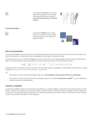 70 | CorelDRAW X7 Guía del usuario
La herramienta Contorno abre un menú
lateral que le proporciona acceso rápido
a elementos tales como los cuadros de
diálogo Pluma del contorno y Color del
contorno.
herramienta Relleno
 
La herramienta Relleno abre un menú
lateral que le proporciona acceso rápido
a elementos tales como los cuadros de
diálogo de relleno.
 
Barra de propiedades
La barra de propiedades muestra las funciones más habituales relacionadas con la herramienta activa o la tarea actual. Aunque parece una
barra de herramientas, el contenido de la barra de propiedades cambia según la herramienta o tarea.
Por ejemplo, al hacer clic en la herramienta Texto de la caja de herramientas, la barra de propiedades muestra comandos relacionados con
texto. En el siguiente ejemplo, la barra de propiedades muestra herramientas de texto, formato, alineación y edición.
Puede personalizar el contenido y la posición de la barra de propiedades según sus necesidades. Si desea obtener más información, consulte
la sección "Personalización de la barra de propiedades" en la página 675.
Para mostrar u ocultar la barra de propiedades, haga clic en Ventana Barras de herramientas  Barra de propiedades.
Para mostrar u ocultar controles de la barra de propiedades, haga clic en el botón Personalización rápida , y active o desactive las
casillas de verificación correspondientes.
Ventanas acoplables
Las ventanas acoplables muestran los mismos tipos de controles que un cuadro de diálogo, como botones de comando, opciones y cuadros
de lista. A diferencia de la mayoría de los cuadros de diálogo, es posible mantener abiertas las ventanas acoplables mientras se trabaja con
un documento, para así poder acceder rápidamente a los comandos y experimentar con distintos efectos. Las ventanas contienen opciones
similares a las que ofrecen las paletas en otros programas.
 