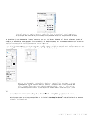 Descripción del espacio de trabajo de CorelDRAW | 71
Un ejemplo es la ventana acoplable Propiedades de objeto. Cuando esta ventana acoplable está abierta, puede hacer
clic en un objeto de la ventana de dibujo para acceder a varias opciones de modificación de las propiedades del objeto.
Las ventanas acoplables pueden estar acopladas o flotantes. Al acoplar una ventana acoplable, ésta se fija al borde de la ventana de
aplicación. Al desacoplarla, ésta se separa de otros componentes del espacio de trabajo para poder desplazarla fácilmente. También es
posible contraer las ventanas acoplables para ahorrar espacio en pantalla.
Si abre varias ventanas acoplables, normalmente aparecen anidadas, y solo una se ve en su totalidad. Puede visualizar rápidamente una
ventana acoplable que no esté a la vista, con tan sólo hacer clic en la ficha de la ventana.
Izquierda: ventanas acopladas y anidadas. Derecha: una ventana acoplable flotante. Para acoplar una ventana
acoplable flotante, haga clic en la barra de título de la ventana, y arrastre para situar el cursor en el borde de la
ventana de dibujo. Para cerrar una ventana acoplable, haga clic en el botón X situado en la esquina superior;
para contraer o expandir una ventana acoplable, haga clic en el botón de flecha situado en la esquina superior.
Para acceder a una ventana acoplable, haga clic en Ventana Ventanas acoplables y haga clic en una ventana.
Para mostrar u ocultar ventanas acoplables, haga clic en el botón Personalización rápida , y active o desactive las casillas de
verificación correspondientes.
 