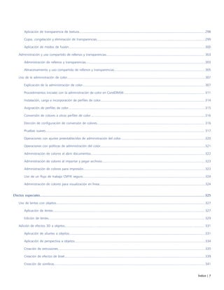 Índice | 7
Aplicación de transparencia de textura.........................................................................................................................................298
Copia, congelación y eliminación de transparencias......................................................................................................................299
Aplicación de modos de fusión.................................................................................................................................................... 300
Administración y uso compartido de rellenos y transparencias........................................................................................................... 303
Administración de rellenos y transparencias..................................................................................................................................303
Almacenamiento y uso compartido de rellenos y transparencias...................................................................................................305
Uso de la administración de color......................................................................................................................................................307
Explicación de la administración de color..................................................................................................................................... 307
Procedimientos iniciales con la administración de color en CorelDRAW........................................................................................ 311
Instalación, carga e incorporación de perfiles de color................................................................................................................. 314
Asignación de perfiles de color.....................................................................................................................................................315
Conversión de colores a otros perfiles de color.............................................................................................................................316
Elección de configuración de conversión de colores..................................................................................................................... 316
Pruebas suaves............................................................................................................................................................................. 317
Operaciones con ajustes preestablecidos de administración del color............................................................................................320
Operaciones con políticas de administración del color..................................................................................................................321
Administración de colores al abrir documentos............................................................................................................................ 322
Administración de colores al importar y pegar archivos................................................................................................................323
Administración de colores para impresión.................................................................................................................................... 323
Uso de un flujo de trabajo CMYK seguro.....................................................................................................................................324
Administración de colores para visualización en línea...................................................................................................................324
Efectos especiales.............................................................................................................................................................................. 325
Uso de lentes con objetos..................................................................................................................................................................327
Aplicación de lentes..................................................................................................................................................................... 327
Edición de lentes.......................................................................................................................................................................... 329
Adición de efectos 3D a objetos........................................................................................................................................................ 331
Aplicación de siluetas a objetos....................................................................................................................................................331
Aplicación de perspectiva a objetos..............................................................................................................................................334
Creación de extrusiones................................................................................................................................................................335
Creación de efectos de bisel.........................................................................................................................................................339
Creación de sombras.................................................................................................................................................................... 341
 