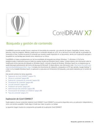 Búsqueda y gestión de contenido | 75
Búsqueda y gestión de contenido
CorelDRAW le permiten acceder, buscar y examinar el Intercambio de contenido: una colección de cliparts, fotografías, fuentes, marcos,
patrones y listas de imágenes. Además, puede buscar el contenido ubicado en su PC, en su red local o en el sitio web de un proveedor de
contenido en línea. Cuando encuentre el contenido que necesite, puede importarlo en un documento, abrirlo con la aplicación asociada o
recopilarlo en una bandeja para tenerlo como referencia en un futuro.
CorelDRAW se integra completamente con las funcionalidades de búsqueda que ofrecen Windows 7 y Windows 8. De forma
predeterminada, la aplicación busca en todas las carpetas locales que Windows Search indexa. Si desea obtener más información sobre la
modificación de las opciones de indexado en Windows Search, consulte la Ayuda de Windows. Windows Search es un programa que se
puede descargar gratuitamente del Centro de descarga de Microsoft. Si desea obtener más información visite http://www.microsoft.com/
spain/windows/desktopsearch/hp1.mspx. Si emplea otra herramienta de indexación y búsqueda en el PC (por ejemplo, Google Desktop™),
o bien no ha instalado Windows Search, la aplicación se ejecutará con limitaciones de búsqueda y solo podrá realizarlas por el nombre de
archivo.
Esta sección contiene los temas siguientes:
• "Exploración de Corel CONNECT" (página 75)
• "Acceso al contenido" (página 80)
• "Exploración y búsqueda de contenido" (página 82)
• "Visualización de contenido" (página 84)
• "Uso del contenido" (página 85)
• "Instalación de fuentes" (página 87)
• "Administración del contenido" (página 88)
• "Sincronización de bandejas con OneDrive" (página 89)
• "Tipos de contenido" (página 91)
Exploración de Corel CONNECT
Puede explorar y buscar contenido mediante Corel CONNECT. Corel CONNECT se encuentra disponible como una aplicación independiente y
como una ventana acoplable. Puede elegir el modo que mejor se ajuste a su trabajo.
La siguiente imagen muestra los componentes principales de la aplicación Corel CONNECT:
 