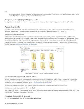 80 | CorelDRAW X7 Guía del usuario
También puede añadir ubicaciones al panel Carpetas favoritas haciendo clic con el botón derecho del ratón sobre una carpeta de los
paneles Bibliotecas o Carpetas, y seleccionando Añadir a favoritos.
Para quitar una ubicación del panel Carpetas favoritas
• Haga clic con el botón derecho del ratón sobre una ubicación en el panel Carpetas favoritas y seleccione Quitar de favoritos.
Acceso al contenido
Es posible acceder al contenido disponible en el Intercambio de contenido o en los sitios web de proveedores de contenido en línea.
Asimismo, puede acceder a contenido de versiones anteriores del software que se encuentren en un CD o en un DVD.
Uso del Intercambio de contenido
El Intercambio de contenido proporciona una colección de patrones de mapas de bits y vectores, cliparts, fotografías, fuentes, marcos,
además de listas de imágenes a los que puede acceder. Puede explorar el contenido disponible, buscar contenido por palabras clave, marcar
contenido como favorito, votar el contenido que le guste o copiar el contenido del Intercambio de contenido en su biblioteca personal.
Debe iniciar sesión en su cuenta de corel.com para utilizar el contenido del Intercambio de contenido. Si desea obtener más información,
consulte la sección "Registros de CorelDRAW " en la página 9.
Puede explorar el contenido disponible en el Intercambio de contenido.
Uso de contenido de proveedores de contenido en línea
También puede buscar contenido en sitios web de proveedores de contenido en línea, como Flickr®, Fotolia y iStock®. Las imágenes que
encontró en línea suelen estar sujetas a restricciones de uso y tener marcas de agua o baja resolución. Si desea obtener más información
sobre el uso de dichas imágenes, consulte la sección "Uso del contenido" en la página 85.
Tenga en cuenta que el contenido en línea no estará disponible en lugares de trabajo con acceso a Internet restringido.
Uso de contenido almacenado en un CD o en un DVD
Para acceder a los cliparts y a otro contenido de un CD o un DVD de una versión anterior del software, deberá insertar el CD o el DVD, o bien
navegar hasta la carpeta en la que copió el contenido.
Para utilizar el Intercambio de contenido
1 En el panel Bibliotecas, haga clic en Intercambio de contenido.
 