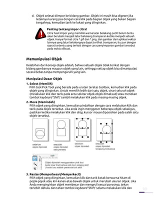 d. Objek selesai diimpor ke bidang gambar. Objek ini masih bisa digeser jika
       letaknya kurang pas dengan cara klik pada bagian objek yang bukan bagian
       tengahnya, kemudian tarik ke lokasi yang diinginkan.

               Penting tentang impor citra!
               Citra hasil impor yang memiliki warna latar belakang putih belum tentu
               akan berubah menjadi latar belakang transparan ketika menjadi sebuah
               objek. Hanya format citra *.gif dan *.png, dan gambar dari aplikasi vektor
               lainnya yang latar belakangnya dapat terlihat transparan; itu pun dengan
               syarat tertentu yang terkait dengan cara penyimpanan gambar tersebut
               pada waktu dibuat.


Memanipulasi Objek
Kelebihan dari konsep objek adalah, bahwa sebuah objek tidak terikat dengan
bidang gambarnya maupun objek yang lain, sehingga setiap objek bisa dimanipulasi
secara bebas tanpa mempengaruhi yang lain.

Manipulasi Dasar Objek
1. Select (Memilih)
   Pilih tool Pick Tool yang berada pada urutan teratas toolbox, kemudian klik pada
   objek yang diinginkan. Untuk memilih lebih dari satu objek, sinari seluruh objek
   (melakukan klik dan tarik pada area sekitar objek-objek dimaksud) atau menekan
   tombol keyboard ‘Shift’ sambil melakukan klik pada masing-masing objek.
2. Move (Memindah)
   Pilih objek yang diinginkan, kemudian pindahkan dengan cara melakukan klik dan
   tarik pada objek tersebut. Jika anda ingin menggeser beberapa objek sekaligus,
   pastikan ketika melakukan klik dan drag, kursor mouse diposisikan pada salah satu
   objek tersebut.




3. Resize (Memperbesar/Memperkecil)
   Pilih objek yang diinginkan, kemudian klik dan tarik kotak berwarna hitam di
   pojok-pojok atau kiri-kanan-atas-bawah objek untuk merubah ukuran objek. Jika
   Anda menginginkan objek membesar dan mengecil sesuai porosnya, tekan
   terlebih dahulu dan tahan tombol keyboard ‘Shift’ selama melakukan klik dan
 