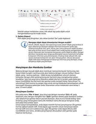Setelah selesai melakukan rotasi, klik sekali lagi pada objek untuk
  mengembalikannya ke mode resize.
5. Delete (Hapus)
   Pilih objek yang diinginkan, lalu tekan tombol ‘Del’ pada keyboard.

                Mengapa objek dapat dimanipulasi dengan mudah?
                Ditarik, dibalik, diputar, kok sepertinya luwes sekali? Objek yang terlihat di
                layar sebenarnya disimpan sebagai informasi komponen grafis saja,
                misalnya koordinat titik, garis, warna, dan rumus penyusun objek tersebut.
                Apa yang terlihat secara visual adalah hasil rendering atau penggambaran
                secara matematis dari komponen-komponen grafis objek tersebut. Dengan
                demikian manipulasi akan langsung diterapkan secara matematis terhadap
                komponen informasi yang dimanipulasi, misalnya letak sebuah titik, dan
                secara otomatis komponen lain akan menyesuaikan. Ukuran dan posisi
                objek tidak akan mempengaruhi besarnya informasi yang disimpan, tetapi
                banyaknya objek yang disimpan.


Menyimpan dan Membuka Gambar
Bekerja dengan banyak objek akan membuat memory komputer berkurang, dan
bukan tidak mungkin nantinya anda akan bekerja dengan ratusan bahkan ribuan
objek, yang – karena asyiknya – tidak terasa menghabiskan seluruh memory
komputer dengan efek samping komputer berhenti atau mengeluarkan pesan
kesalahan. Satu hal yang harus diketahui adalah jika hal ini terjadi, pada beberapa
kasus CorelDRAW ikut berhenti dan gambar anda menjadi hilang. Seluruhnya? Ya,
seluruhnya! Oleh karena itu jangan lupa untuk sering melakukan penyimpanan untuk
mencegah hilangnya pekerjaan anda. Disarankan untuk melakukan save setiap 5
atau 10 menit sekali.

Menyimpan Gambar
Klik pada menu ‘File Save’, atau bisa juga dengan menekan ‘Ctrl + S’ pada
keyboard, atau dengan mengklik ikon ‘Save’ (gambar disket) pada Standard Toolbar.
Jika sebelumnya gambar belum pernah disimpan, akan muncul kotak dialog ‘Save
Drawing’ yang menanyakan nama file. Ketikkan nama file sesuai keinginan anda,
kemudian klik tombol ‘Save’.
Untuk alasan kompatibilitas, anda dapat memilih format penyimpanan file gambar.
Format default adalah CDR. Anda dapat juga memilih untuk menyimpan dalam
format CDR versi-versi sebelumnya, agar file gambar anda dapat dibuka oleh
CorelDRAW versi lama. Jendela penyimpanan ditunjukkan oleh gambar pada
halaman berikutnya.
 