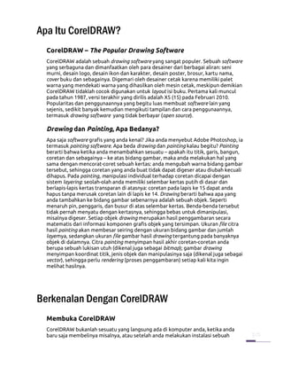 Apa Itu CorelDRAW?
  CorelDRAW – The Popular Drawing Software
  CorelDRAW adalah sebuah drawing software yang sangat populer. Sebuah software
  yang serbaguna dan dimanfaatkan oleh para desainer dari berbagai aliran: seni
  murni, desain logo, desain ikon dan karakter, desain poster, brosur, kartu nama,
  cover buku dan sebagainya. Digemari oleh desainer cetak karena memiliki palet
  warna yang mendekati warna yang dihasilkan oleh mesin cetak, meskipun demikian
  CorelDRAW tidaklah cocok digunakan untuk layout isi buku. Pertama kali muncul
  pada tahun 1987, versi terakhir yang dirilis adalah X5 (15) pada Februari 2010.
  Popularitas dan penggunaannya yang begitu luas membuat software lain yang
  sejenis, sedikit banyak kemudian mengikuti tampilan dan cara penggunaannya,
  termasuk drawing software yang tidak berbayar (open source).

  Drawing dan Painting, Apa Bedanya?
  Apa saja software grafis yang anda kenal? Jika anda menyebut Adobe Photoshop, ia
  termasuk painting software. Apa beda drawing dan painting kalau begitu? Painting
  berarti bahwa ketika anda menambahkan sesuatu – apakah itu titik, garis, bangun,
  coretan dan sebagainya – ke atas bidang gambar, maka anda melakukan hal yang
  sama dengan mencorat-coret sebuah kertas: anda mengubah warna bidang gambar
  tersebut, sehingga coretan yang anda buat tidak dapat digeser atau diubah kecuali
  dihapus. Pada painting, manipulasi individual terhadap coretan dicapai dengan
  sistem layering: seolah-olah anda memiliki selembar kertas putih di dasar dan
  berlapis-lapis kertas transparan di atasnya: coretan pada lapis ke 15 dapat anda
  hapus tanpa merusak coretan lain di lapis ke 14. Drawing berarti bahwa apa yang
  anda tambahkan ke bidang gambar sebenarnya adalah sebuah objek. Seperti
  menaruh pin, penggaris, dan busur di atas selembar kertas. Benda-benda tersebut
  tidak pernah menyatu dengan kertasnya, sehingga bebas untuk dimanipulasi,
  misalnya digeser. Setiap objek drawing merupakan hasil penggambaran secara
  matematis dari informasi komponen grafis objek yang tersimpan. Ukuran file citra
  hasil painting akan membesar seiring dengan ukuran bidang gambar dan jumlah
  layernya, sedangkan ukuran file gambar hasil drawing tergantung pada banyaknya
  objek di dalamnya. Citra painting menyimpan hasil akhir coretan-coretan anda
  berupa sebuah lukisan utuh (dikenal juga sebagai bitmap); gambar drawing
  menyimpan koordinat titik, jenis objek dan manipulasinya saja (dikenal juga sebagai
  vector), sehingga perlu rendering (proses penggambaran) setiap kali kita ingin
  melihat hasilnya.




Berkenalan Dengan CorelDRAW
  Membuka CorelDRAW
  CorelDRAW bukanlah sesuatu yang langsung ada di komputer anda, ketika anda
  baru saja membelinya misalnya, atau setelah anda melakukan instalasi sebuah
 