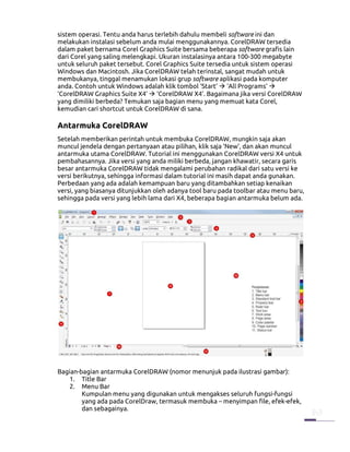 sistem operasi. Tentu anda harus terlebih dahulu membeli software ini dan
melakukan instalasi sebelum anda mulai menggunakannya. CorelDRAW tersedia
dalam paket bernama Corel Graphics Suite bersama beberapa software grafis lain
dari Corel yang saling melengkapi. Ukuran instalasinya antara 100-300 megabyte
untuk seluruh paket tersebut. Corel Graphics Suite tersedia untuk sistem operasi
Windows dan Macintosh. Jika CorelDRAW telah terinstal, sangat mudah untuk
membukanya, tinggal menamukan lokasi grup software aplikasi pada komputer
anda. Contoh untuk Windows adalah klik tombol ‘Start’ ‘All Programs’
‘CorelDRAW Graphics Suite X4’ ‘CorelDRAW X4’. Bagaimana jika versi CorelDRAW
yang dimiliki berbeda? Temukan saja bagian menu yang memuat kata Corel,
kemudian cari shortcut untuk CorelDRAW di sana.

Antarmuka CorelDRAW
Setelah memberikan perintah untuk membuka CorelDRAW, mungkin saja akan
muncul jendela dengan pertanyaan atau pilihan, klik saja ‘New’, dan akan muncul
antarmuka utama CorelDRAW. Tutorial ini menggunakan CorelDRAW versi X4 untuk
pembahasannya. Jika versi yang anda miliki berbeda, jangan khawatir, secara garis
besar antarmuka CorelDRAW tidak mengalami perubahan radikal dari satu versi ke
versi berikutnya, sehingga informasi dalam tutorial ini masih dapat anda gunakan.
Perbedaan yang ada adalah kemampuan baru yang ditambahkan setiap kenaikan
versi, yang biasanya ditunjukkan oleh adanya tool baru pada toolbar atau menu baru,
sehingga pada versi yang lebih lama dari X4, beberapa bagian antarmuka belum ada.




Bagian-bagian antarmuka CorelDRAW (nomor menunjuk pada ilustrasi gambar):
    1. Title Bar
    2. Menu Bar
        Kumpulan menu yang digunakan untuk mengakses seluruh fungsi-fungsi
        yang ada pada CorelDraw, termasuk membuka – menyimpan file, efek-efek,
        dan sebagainya.
 