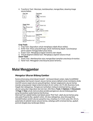 4. Transform Tool : Merotasi, membesarkan, mengecilkan, skewing image
        secara bebas.




     Crop Tools
     1. Crop Tool : Digunakan untuk menghapus objek diluar seleksi.
     2. Knife Tool : Pisau yang berfungsi untuk memotong obyek. Cara kerjanya
        persis seperti menggunakan pisau biasa.
     3. Eraser Tool : Menghapus bagian tertentu dari obyek.
     4. Virtual Segment delete tool : Menghapus segmen secara virtual
     Zoom Tools
     1. Zoom Tool : Membesarkan atau mengecilkan tampilan area kerja di monitor.
     2. Hand Tool : Menggeser area kerja ke posisi tertentu.




Mulai Menggambar
 Mengatur Ukuran Bidang Gambar
 Karena dirancang untuk desain kreatif – termasuk desain cetak, maka CorelDRAW
 menyediakan bermacam-macam ukuran kertas secara default untuk membantu Anda
 memilih secara cepat ukuran yang diinginkan. Hampir segala jenis ukuran kertas
 standar yang populer dapat anda temukan di sini: Letter, A4, F4, B4, Business Card,
 Hagaki dan sebagainya. Pengaturan tambahan meliputi orientasi kertas, satuan
 ukuran yang akan digunakan dan lain-lain. Klik Menu Tools Options Document
    Page Size untuk memunculkan jendela pengaturan ukuran bidang gambar
 yang ditunjukkan pada halaman berikutnya.
 Alternatif lain adalah ketika tool dalam posisi ‘Pick Tool’, ubah ukuran kertas yang
 ada pada Property Bar, apakah Letter, A4 atau sebagainya, atau kita juga bisa
 mendefinisikan sendiri ukuran yang kita mau, misalnya 3 x 4 inchi, atau 30 x 30 cm,
 pada boks di sebelah kanan ukuran kertas, sekaligus pilih orientasi kertas, apakah
 portrait (tegak) atau landscape (tidur).
 