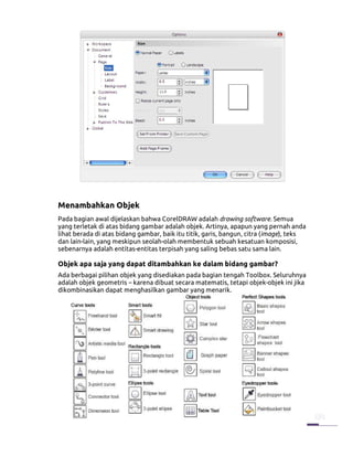 Menambahkan Objek
Pada bagian awal dijelaskan bahwa CorelDRAW adalah drawing software. Semua
yang terletak di atas bidang gambar adalah objek. Artinya, apapun yang pernah anda
lihat berada di atas bidang gambar, baik itu titik, garis, bangun, citra (image), teks
dan lain-lain, yang meskipun seolah-olah membentuk sebuah kesatuan komposisi,
sebenarnya adalah entitas-entitas terpisah yang saling bebas satu sama lain.

Objek apa saja yang dapat ditambahkan ke dalam bidang gambar?
Ada berbagai pilihan objek yang disediakan pada bagian tengah Toolbox. Seluruhnya
adalah objek geometris – karena dibuat secara matematis, tetapi objek-objek ini jika
dikombinasikan dapat menghasilkan gambar yang menarik.
 