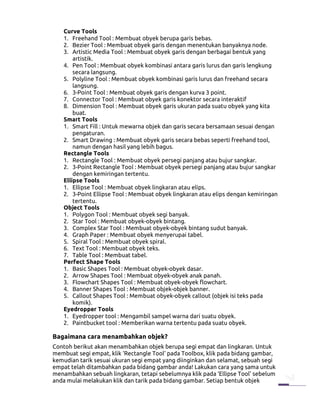 Curve Tools
   1. Freehand Tool : Membuat obyek berupa garis bebas.
   2. Bezier Tool : Membuat obyek garis dengan menentukan banyaknya node.
   3. Artistic Media Tool : Membuat obyek garis dengan berbagai bentuk yang
       artistik.
   4. Pen Tool : Membuat obyek kombinasi antara garis lurus dan garis lengkung
       secara langsung.
   5. Polyline Tool : Membuat obyek kombinasi garis lurus dan freehand secara
       langsung.
   6. 3-Point Tool : Membuat obyek garis dengan kurva 3 point.
   7. Connector Tool : Membuat obyek garis konektor secara interaktif
   8. Dimension Tool : Membuat obyek garis ukuran pada suatu obyek yang kita
       buat.
   Smart Tools
   1. Smart Fill : Untuk mewarna objek dan garis secara bersamaan sesuai dengan
       pengaturan.
   2. Smart Drawing : Membuat obyek garis secara bebas seperti freehand tool,
       namun dengan hasil yang lebih bagus.
   Rectangle Tools
   1. Rectangle Tool : Membuat obyek persegi panjang atau bujur sangkar.
   2. 3-Point Rectangle Tool : Membuat obyek persegi panjang atau bujur sangkar
       dengan kemiringan tertentu.
   Ellipse Tools
   1. Ellipse Tool : Membuat obyek lingkaran atau elips.
   2. 3-Point Ellipse Tool : Membuat obyek lingkaran atau elips dengan kemiringan
       tertentu.
   Object Tools
   1. Polygon Tool : Membuat obyek segi banyak.
   2. Star Tool : Membuat obyek-obyek bintang.
   3. Complex Star Tool : Membuat obyek-obyek bintang sudut banyak.
   4. Graph Paper : Membuat obyek menyerupai tabel.
   5. Spiral Tool : Membuat obyek spiral.
   6. Text Tool : Membuat obyek teks.
   7. Table Tool : Membuat tabel.
   Perfect Shape Tools
   1. Basic Shapes Tool : Membuat obyek-obyek dasar.
   2. Arrow Shapes Tool : Membuat obyek-obyek anak panah.
   3. Flowchart Shapes Tool : Membuat obyek-obyek flowchart.
   4. Banner Shapes Tool : Membuat objek-objek banner.
   5. Callout Shapes Tool : Membuat obyek-obyek callout (objek isi teks pada
       komik).
   Eyedropper Tools
   1. Eyedropper tool : Mengambil sampel warna dari suatu obyek.
   2. Paintbucket tool : Memberikan warna tertentu pada suatu obyek.

Bagaimana cara menambahkan objek?
Contoh berikut akan menambahkan objek berupa segi empat dan lingkaran. Untuk
membuat segi empat, klik ‘Rectangle Tool’ pada Toolbox, klik pada bidang gambar,
kemudian tarik sesuai ukuran segi empat yang diinginkan dan selamat, sebuah segi
empat telah ditambahkan pada bidang gambar anda! Lakukan cara yang sama untuk
menambahkan sebuah lingkaran, tetapi sebelumnya klik pada ‘Ellipse Tool’ sebelum
anda mulai melakukan klik dan tarik pada bidang gambar. Setiap bentuk objek
 