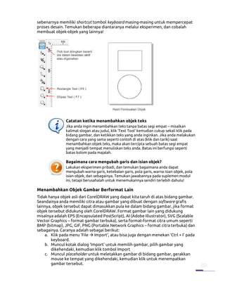 sebenarnya memiliki shortcut tombol keyboard masing-masing untuk mempercepat
proses desain. Temukan beberapa diantaranya melalui eksperimen, dan cobalah
membuat objek-objek yang lainnya!




               Catatan ketika menambahkan objek teks
               Jika anda ingin menambahkan teks tanpa batas segi empat – misalkan
               kalimat slogan atau judul, klik ‘Text Tool’ kemudian cukup sekali klik pada
               bidang gambar, dan ketikkan teks yang anda inginkan. Jika anda melakukan
               dengan cara yang sama seperti contoh di atas (klik dan tarik) saat
               menambahkan objek teks, maka akan tercipta sebuah batas segi empat
               yang menjadi tempat menuliskan teks anda. Batas ini berfungsi seperti
               batas kolom pada majalah.

               Bagaimana cara mengubah garis dan isian objek?
               Lakukan eksperimen pribadi, dan temukan bagaimana anda dapat
               mengubah warna garis, ketebalan garis, pola garis, warna isian objek, pola
               isian objek, dan sebagainya. Temukan jawabannya pada suplemen modul
               ini, tetapi berusahalah untuk menemukannya sendiri terlebih dahulu!

Menambahkan Objek Gambar Berformat Lain
Tidak hanya objek asli dari CorelDRAW yang dapat kita taruh di atas bidang gambar.
Seandainya anda memiliki citra atau gambar yang dibuat dengan software grafis
lainnya, objek tersebut dapat dimasukkan pula ke dalam bidang gambar, jika format
objek tersebut didukung oleh CorelDRAW. Format gambar lain yang didukung
misalnya adalah EPS (Encapsulated PostScript), AI (Adobe Illustrator), SVG (Scalable
Vector Graphics – format gambar terbuka), serta format-format citra umum seperti
BMP (bitmap), JPG, GIF, PNG (Portable Network Graphics – format citra terbuka) dan
sebagainya. Caranya adalah sebagai berikut:
    a. Klik pada menu ‘File Import’, atau bisa juga dengan menekan ‘Ctrl + I’ pada
        keyboard.
    b. Muncul kotak dialog ‘Import’ untuk memilih gambar, pilih gambar yang
        dikehendaki, kemudian klik tombol Import
    c. Muncul placeholder untuk meletakkan gambar di bidang gambar, gerakkan
        mouse ke tempat yang dikehendaki, kemudian klik untuk menempatkan
        gambar tersebut.
 