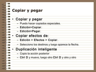 Copiar y pegar

• Copiar y pegar
  – Puedo hacer copiados especiales.
  – Edición>Copiar .
  – Edición>Pegar.
• Copiar efectos de :
  – Edición > Efectos > Copiar .
  – Selecciono los destinos y luego aparece la flecha.
• Duplicación inteligente
  – Copio la acción posterior
  – Ctrl D y muevo, luego otro Ctrl D y otro y otro
 