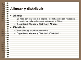 Alinear y distribuir

• Alinear
   – Se hace con respecto a la página. Puede hacerse con respecto a
     un objeto: se debe seleccionar y debe ser el último.
   – Organizar>Alinear y Distribuir>Alinear .
• Distribuir
   – Sirve para equiespaciar elementos.
   – Organizar>Alinear y Distribuir>Distribuir .
 
