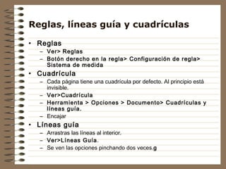 Reglas, líneas guía y cuadrículas

• Reglas
  – Ver> Reglas
  – Botón derecho en la regla> Configuración de regla>
    Sistema de medida
• Cuadrícula
  – Cada página tiene una cuadrícula por defecto. Al principio está
    invisible.
  – Ver>Cuadrícula
  – Herramienta > Opciones > Documento> Cuadrículas y
    líneas guía.
  – Encajar
• Líneas guía
  – Arrastras las líneas al interior.
  – Ver>Líneas Guía.
  – Se ven las opciones pinchando dos veces.g
 