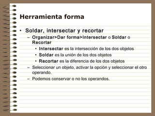 Herramienta forma

• Soldar, intersectar y recortar
  – Organizar>Dar forma>Intersectar o Soldar o
    Recortar
     • Intersectar es la intersección de los dos objetos
     • Soldar es la unión de los dos objetos
     • Recortar es la diferencia de los dos objetos
  – Seleccionar un objeto, activar la opción y seleccionar el otro
    operando.
  – Podemos conservar o no los operandos.
 