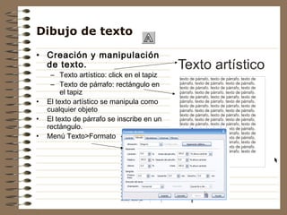 Dibujo de texto

• Creación y manipulación
  de texto.
     – Texto artístico: click en el tapiz
     – Texto de párrafo: rectángulo en
         el tapiz
•   El texto artístico se manipula como
    cualquier objeto
•   El texto de párrafo se inscribe en un
    rectángulo.
•   Menú Texto>Formato
 