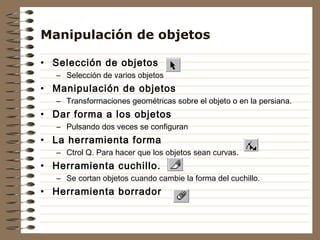 Manipulación de objetos

• Selección de objetos
   – Selección de varios objetos
• Manipulación de objetos
   – Transformaciones geométricas sobre el objeto o en la persiana.
• Dar forma a los objetos
   – Pulsando dos veces se configuran
• La herramienta forma
   – Ctrol Q. Para hacer que los objetos sean curvas.
• Herramienta cuchillo.
   – Se cortan objetos cuando cambie la forma del cuchillo.
• Herramienta borrador
 