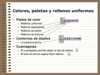 Colores, paletas y rellenos uniformes

• Paleta de color
   –   Rellenos uniformes
   –   Rellenos degradados
   –   Rellenos de patrón
   –   Rellenos de texturas
• Contornos de objetos
   – La persiana pluma
• Cuentagotas
   – El cuentagotas permite elegir un tipo de relleno.
   – El bote de pintura replica dicho relleno.
 