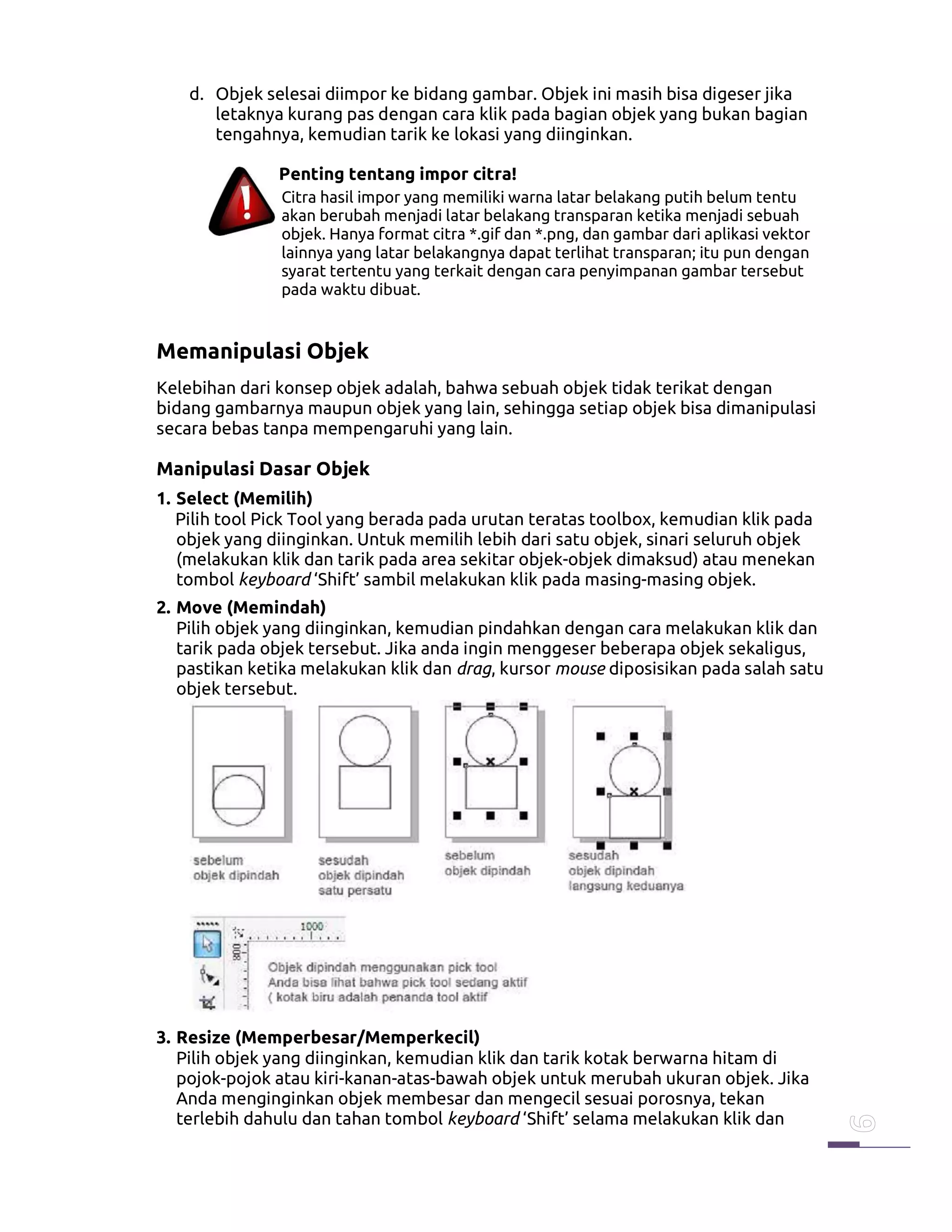 d. Objek selesai diimpor ke bidang gambar. Objek ini masih bisa digeser jika
letaknya kurang pas dengan cara klik pada bagian objek yang bukan bagian
tengahnya, kemudian tarik ke lokasi yang diinginkan.
Penting tentang impor citra!
Citra hasil impor yang memiliki warna latar belakang putih belum tentu
akan berubah menjadi latar belakang transparan ketika menjadi sebuah
objek. Hanya format citra *.gif dan *.png, dan gambar dari aplikasi vektor
lainnya yang latar belakangnya dapat terlihat transparan; itu pun dengan
syarat tertentu yang terkait dengan cara penyimpanan gambar tersebut
pada waktu dibuat.
Memanipulasi Objek
Kelebihan dari konsep objek adalah, bahwa sebuah objek tidak terikat dengan
bidang gambarnya maupun objek yang lain, sehingga setiap objek bisa dimanipulasi
secara bebas tanpa mempengaruhi yang lain.
Manipulasi Dasar Objek
1. Select (Memilih)
Pilih tool Pick Tool yang berada pada urutan teratas toolbox, kemudian klik pada
objek yang diinginkan. Untuk memilih lebih dari satu objek, sinari seluruh objek
(melakukan klik dan tarik pada area sekitar objek-objek dimaksud) atau menekan
tombol keyboard ‘Shift’ sambil melakukan klik pada masing-masing objek.
2. Move (Memindah)
Pilih objek yang diinginkan, kemudian pindahkan dengan cara melakukan klik dan
tarik pada objek tersebut. Jika anda ingin menggeser beberapa objek sekaligus,
pastikan ketika melakukan klik dan drag, kursor mouse diposisikan pada salah satu
objek tersebut.
3. Resize (Memperbesar/Memperkecil)
Pilih objek yang diinginkan, kemudian klik dan tarik kotak berwarna hitam di
pojok-pojok atau kiri-kanan-atas-bawah objek untuk merubah ukuran objek. Jika
Anda menginginkan objek membesar dan mengecil sesuai porosnya, tekan
terlebih dahulu dan tahan tombol keyboard ‘Shift’ selama melakukan klik dan
 