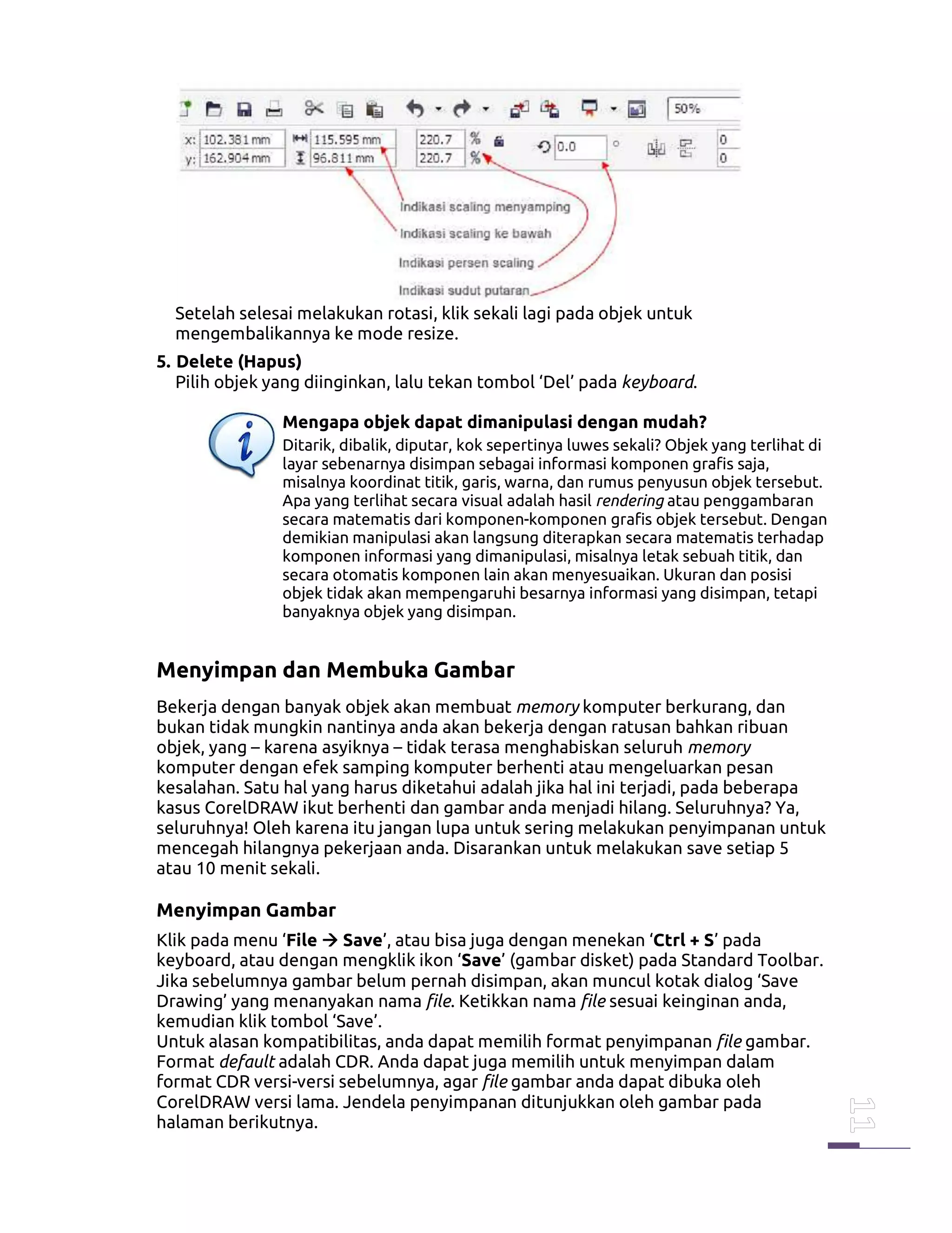 Setelah selesai melakukan rotasi, klik sekali lagi pada objek untuk
mengembalikannya ke mode resize.
5. Delete (Hapus)
Pilih objek yang diinginkan, lalu tekan tombol ‘Del’ pada keyboard.
Mengapa objek dapat dimanipulasi dengan mudah?
Ditarik, dibalik, diputar, kok sepertinya luwes sekali? Objek yang terlihat di
layar sebenarnya disimpan sebagai informasi komponen grafis saja,
misalnya koordinat titik, garis, warna, dan rumus penyusun objek tersebut.
Apa yang terlihat secara visual adalah hasil rendering atau penggambaran
secara matematis dari komponen-komponen grafis objek tersebut. Dengan
demikian manipulasi akan langsung diterapkan secara matematis terhadap
komponen informasi yang dimanipulasi, misalnya letak sebuah titik, dan
secara otomatis komponen lain akan menyesuaikan. Ukuran dan posisi
objek tidak akan mempengaruhi besarnya informasi yang disimpan, tetapi
banyaknya objek yang disimpan.
Menyimpan dan Membuka Gambar
Bekerja dengan banyak objek akan membuat memory komputer berkurang, dan
bukan tidak mungkin nantinya anda akan bekerja dengan ratusan bahkan ribuan
objek, yang – karena asyiknya – tidak terasa menghabiskan seluruh memory
komputer dengan efek samping komputer berhenti atau mengeluarkan pesan
kesalahan. Satu hal yang harus diketahui adalah jika hal ini terjadi, pada beberapa
kasus CorelDRAW ikut berhenti dan gambar anda menjadi hilang. Seluruhnya? Ya,
seluruhnya! Oleh karena itu jangan lupa untuk sering melakukan penyimpanan untuk
mencegah hilangnya pekerjaan anda. Disarankan untuk melakukan save setiap 5
atau 10 menit sekali.
Menyimpan Gambar
Klik pada menu ‘File Save’, atau bisa juga dengan menekan ‘Ctrl + S’ pada
keyboard, atau dengan mengklik ikon ‘Save’ (gambar disket) pada Standard Toolbar.
Jika sebelumnya gambar belum pernah disimpan, akan muncul kotak dialog ‘Save
Drawing’ yang menanyakan nama file. Ketikkan nama file sesuai keinginan anda,
kemudian klik tombol ‘Save’.
Untuk alasan kompatibilitas, anda dapat memilih format penyimpanan file gambar.
Format default adalah CDR. Anda dapat juga memilih untuk menyimpan dalam
format CDR versi-versi sebelumnya, agar file gambar anda dapat dibuka oleh
CorelDRAW versi lama. Jendela penyimpanan ditunjukkan oleh gambar pada
halaman berikutnya.
 