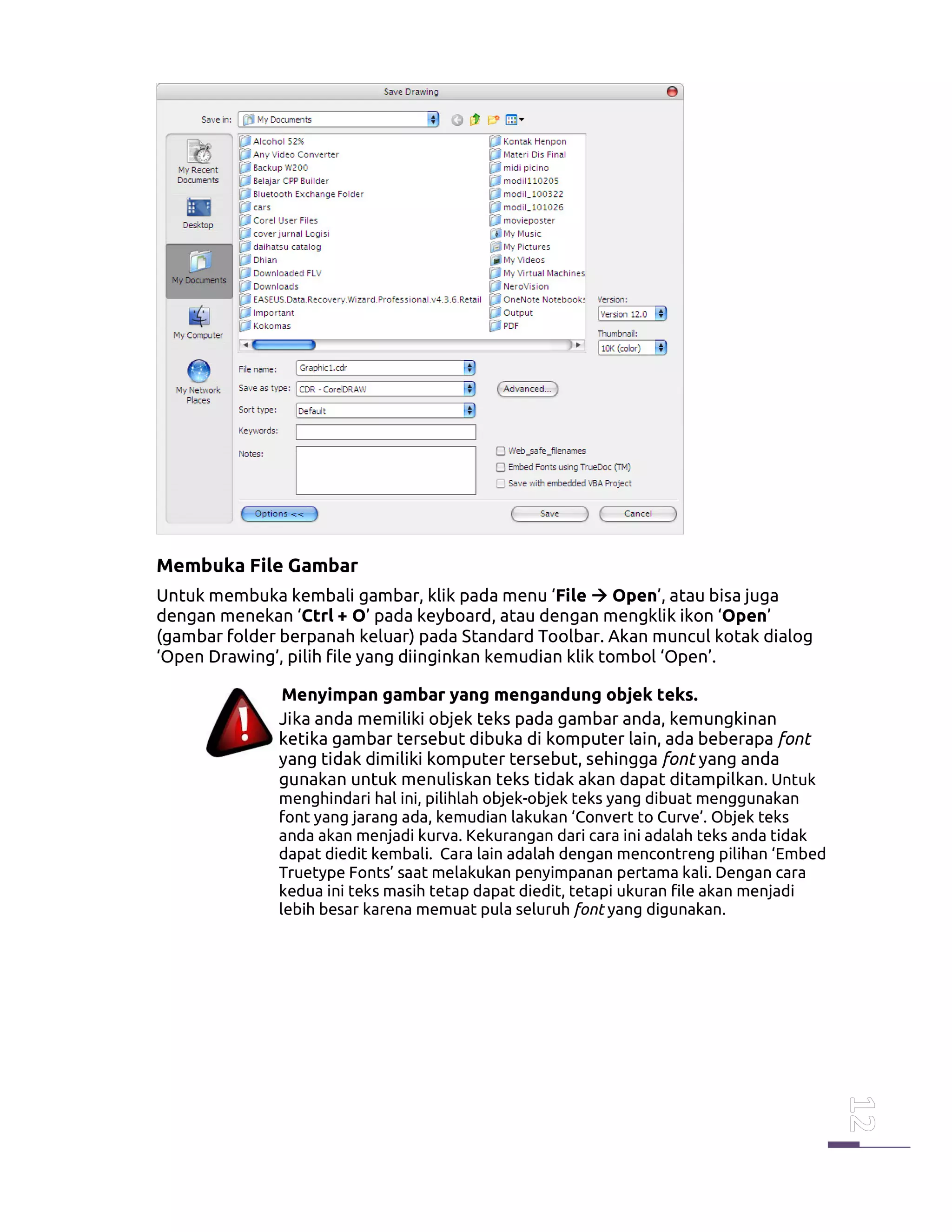 Membuka File Gambar
Untuk membuka kembali gambar, klik pada menu ‘File Open’, atau bisa juga
dengan menekan ‘Ctrl + O’ pada keyboard, atau dengan mengklik ikon ‘Open’
(gambar folder berpanah keluar) pada Standard Toolbar. Akan muncul kotak dialog
‘Open Drawing’, pilih file yang diinginkan kemudian klik tombol ‘Open’.
Menyimpan gambar yang mengandung objek teks.
Jika anda memiliki objek teks pada gambar anda, kemungkinan
ketika gambar tersebut dibuka di komputer lain, ada beberapa font
yang tidak dimiliki komputer tersebut, sehingga font yang anda
gunakan untuk menuliskan teks tidak akan dapat ditampilkan. Untuk
menghindari hal ini, pilihlah objek-objek teks yang dibuat menggunakan
font yang jarang ada, kemudian lakukan ‘Convert to Curve’. Objek teks
anda akan menjadi kurva. Kekurangan dari cara ini adalah teks anda tidak
dapat diedit kembali. Cara lain adalah dengan mencontreng pilihan ‘Embed
Truetype Fonts’ saat melakukan penyimpanan pertama kali. Dengan cara
kedua ini teks masih tetap dapat diedit, tetapi ukuran file akan menjadi
lebih besar karena memuat pula seluruh font yang digunakan.
 