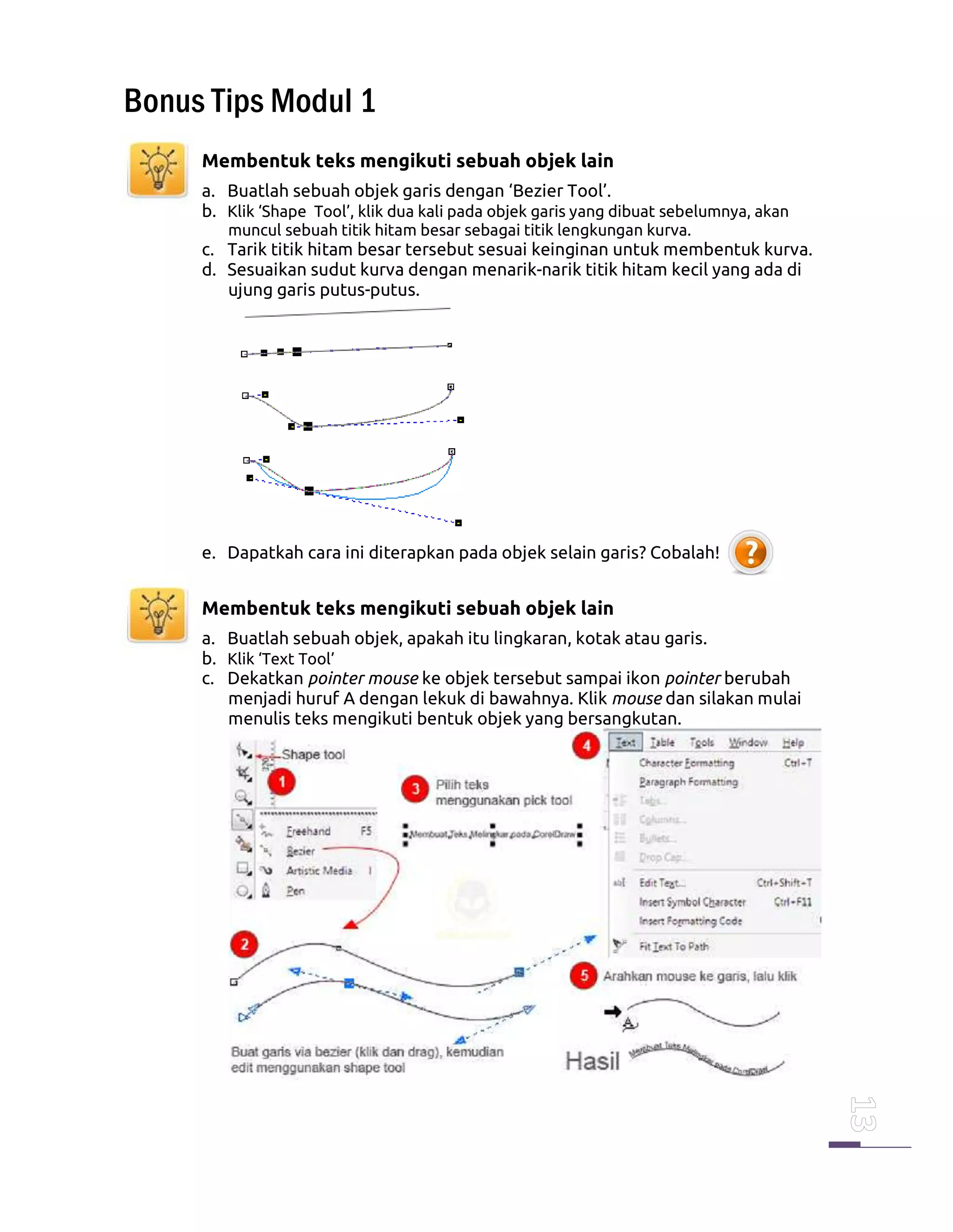Bonus Tips Modul 1
Membentuk teks mengikuti sebuah objek lain
a. Buatlah sebuah objek garis dengan ‘Bezier Tool’.
b. Klik ‘Shape Tool’, klik dua kali pada objek garis yang dibuat sebelumnya, akan
muncul sebuah titik hitam besar sebagai titik lengkungan kurva.
c. Tarik titik hitam besar tersebut sesuai keinginan untuk membentuk kurva.
d. Sesuaikan sudut kurva dengan menarik-narik titik hitam kecil yang ada di
ujung garis putus-putus.
e. Dapatkah cara ini diterapkan pada objek selain garis? Cobalah!
Membentuk teks mengikuti sebuah objek lain
a. Buatlah sebuah objek, apakah itu lingkaran, kotak atau garis.
b. Klik ‘Text Tool’
c. Dekatkan pointer mouse ke objek tersebut sampai ikon pointer berubah
menjadi huruf A dengan lekuk di bawahnya. Klik mouse dan silakan mulai
menulis teks mengikuti bentuk objek yang bersangkutan.
 