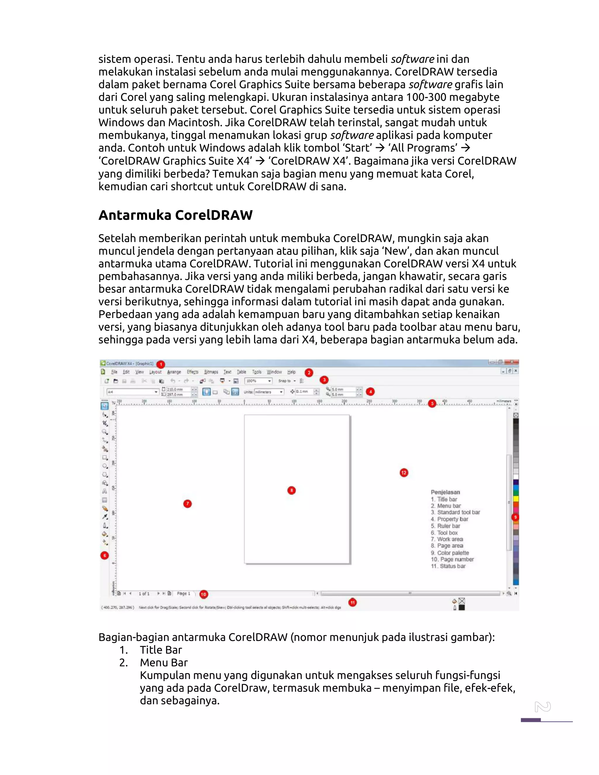 sistem operasi. Tentu anda harus terlebih dahulu membeli software ini dan
melakukan instalasi sebelum anda mulai menggunakannya. CorelDRAW tersedia
dalam paket bernama Corel Graphics Suite bersama beberapa software grafis lain
dari Corel yang saling melengkapi. Ukuran instalasinya antara 100-300 megabyte
untuk seluruh paket tersebut. Corel Graphics Suite tersedia untuk sistem operasi
Windows dan Macintosh. Jika CorelDRAW telah terinstal, sangat mudah untuk
membukanya, tinggal menamukan lokasi grup software aplikasi pada komputer
anda. Contoh untuk Windows adalah klik tombol ‘Start’ ‘All Programs’
‘CorelDRAW Graphics Suite X4’ ‘CorelDRAW X4’. Bagaimana jika versi CorelDRAW
yang dimiliki berbeda? Temukan saja bagian menu yang memuat kata Corel,
kemudian cari shortcut untuk CorelDRAW di sana.
Antarmuka CorelDRAW
Setelah memberikan perintah untuk membuka CorelDRAW, mungkin saja akan
muncul jendela dengan pertanyaan atau pilihan, klik saja ‘New’, dan akan muncul
antarmuka utama CorelDRAW. Tutorial ini menggunakan CorelDRAW versi X4 untuk
pembahasannya. Jika versi yang anda miliki berbeda, jangan khawatir, secara garis
besar antarmuka CorelDRAW tidak mengalami perubahan radikal dari satu versi ke
versi berikutnya, sehingga informasi dalam tutorial ini masih dapat anda gunakan.
Perbedaan yang ada adalah kemampuan baru yang ditambahkan setiap kenaikan
versi, yang biasanya ditunjukkan oleh adanya tool baru pada toolbar atau menu baru,
sehingga pada versi yang lebih lama dari X4, beberapa bagian antarmuka belum ada.
Bagian-bagian antarmuka CorelDRAW (nomor menunjuk pada ilustrasi gambar):
1. Title Bar
2. Menu Bar
Kumpulan menu yang digunakan untuk mengakses seluruh fungsi-fungsi
yang ada pada CorelDraw, termasuk membuka – menyimpan file, efek-efek,
dan sebagainya.
 