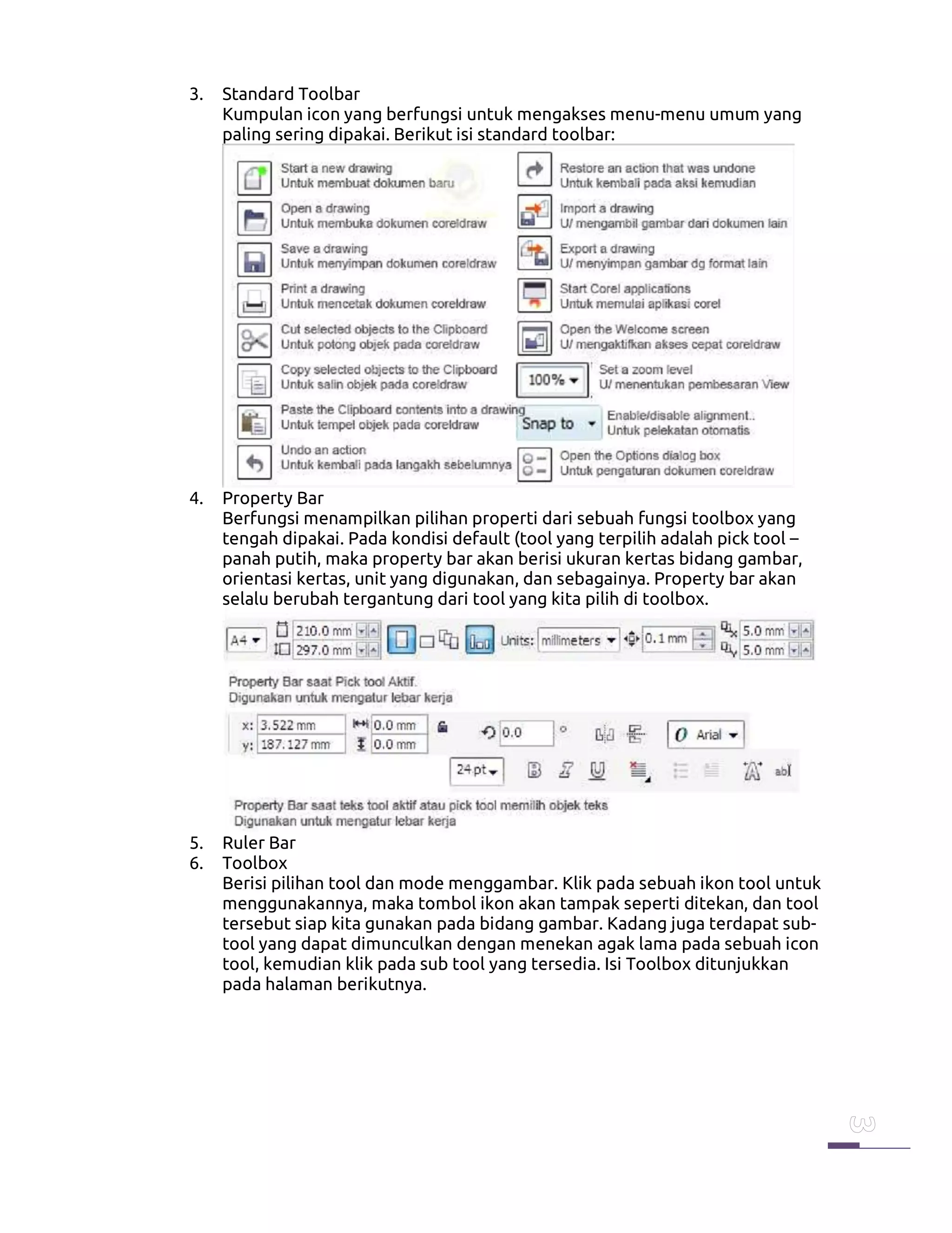 3. Standard Toolbar
Kumpulan icon yang berfungsi untuk mengakses menu-menu umum yang
paling sering dipakai. Berikut isi standard toolbar:
4. Property Bar
Berfungsi menampilkan pilihan properti dari sebuah fungsi toolbox yang
tengah dipakai. Pada kondisi default (tool yang terpilih adalah pick tool –
panah putih, maka property bar akan berisi ukuran kertas bidang gambar,
orientasi kertas, unit yang digunakan, dan sebagainya. Property bar akan
selalu berubah tergantung dari tool yang kita pilih di toolbox.
5. Ruler Bar
6. Toolbox
Berisi pilihan tool dan mode menggambar. Klik pada sebuah ikon tool untuk
menggunakannya, maka tombol ikon akan tampak seperti ditekan, dan tool
tersebut siap kita gunakan pada bidang gambar. Kadang juga terdapat sub-
tool yang dapat dimunculkan dengan menekan agak lama pada sebuah icon
tool, kemudian klik pada sub tool yang tersedia. Isi Toolbox ditunjukkan
pada halaman berikutnya.
 