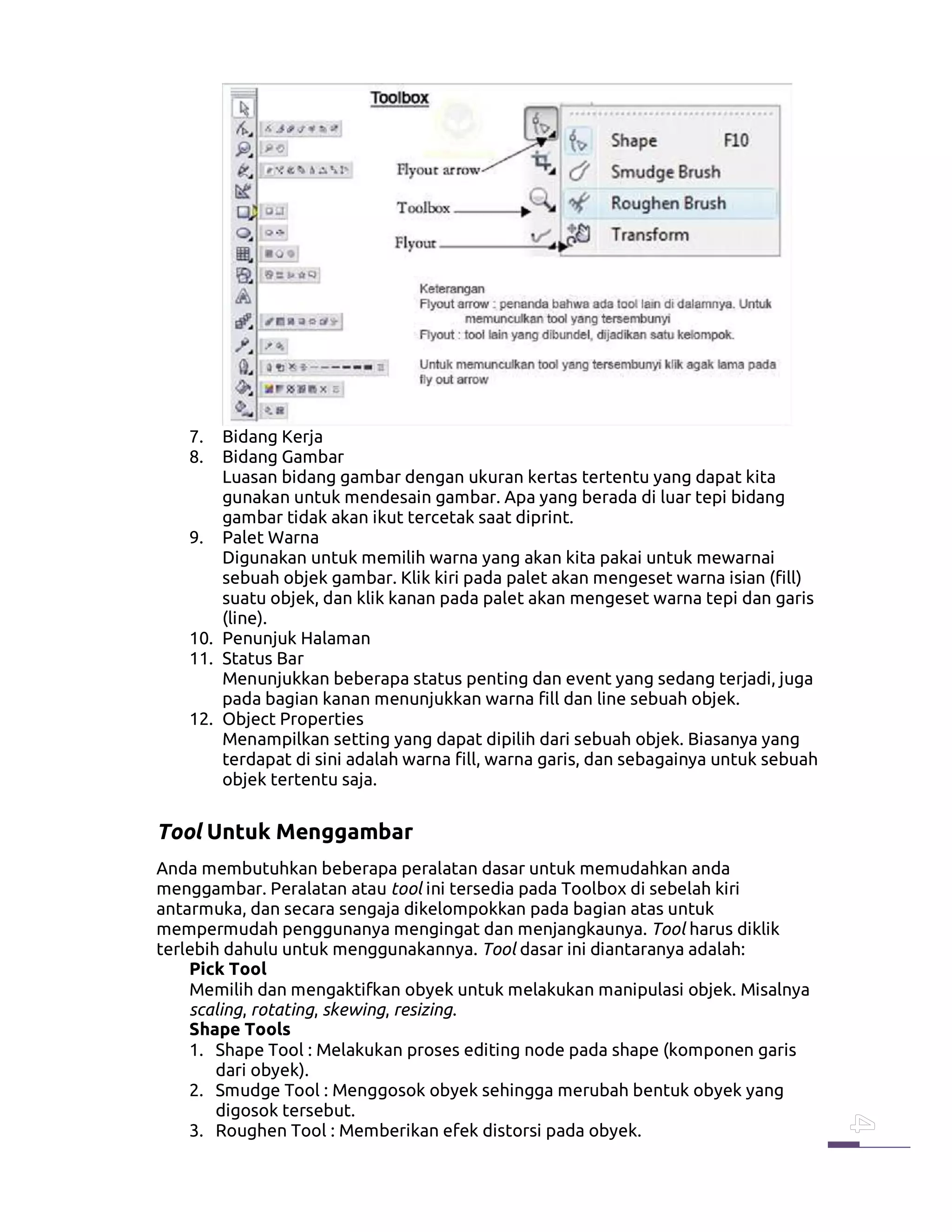 7. Bidang Kerja
8. Bidang Gambar
Luasan bidang gambar dengan ukuran kertas tertentu yang dapat kita
gunakan untuk mendesain gambar. Apa yang berada di luar tepi bidang
gambar tidak akan ikut tercetak saat diprint.
9. Palet Warna
Digunakan untuk memilih warna yang akan kita pakai untuk mewarnai
sebuah objek gambar. Klik kiri pada palet akan mengeset warna isian (fill)
suatu objek, dan klik kanan pada palet akan mengeset warna tepi dan garis
(line).
10. Penunjuk Halaman
11. Status Bar
Menunjukkan beberapa status penting dan event yang sedang terjadi, juga
pada bagian kanan menunjukkan warna fill dan line sebuah objek.
12. Object Properties
Menampilkan setting yang dapat dipilih dari sebuah objek. Biasanya yang
terdapat di sini adalah warna fill, warna garis, dan sebagainya untuk sebuah
objek tertentu saja.
Tool Untuk Menggambar
Anda membutuhkan beberapa peralatan dasar untuk memudahkan anda
menggambar. Peralatan atau tool ini tersedia pada Toolbox di sebelah kiri
antarmuka, dan secara sengaja dikelompokkan pada bagian atas untuk
mempermudah penggunanya mengingat dan menjangkaunya. Tool harus diklik
terlebih dahulu untuk menggunakannya. Tool dasar ini diantaranya adalah:
Pick Tool
Memilih dan mengaktifkan obyek untuk melakukan manipulasi objek. Misalnya
scaling, rotating, skewing, resizing.
Shape Tools
1. Shape Tool : Melakukan proses editing node pada shape (komponen garis
dari obyek).
2. Smudge Tool : Menggosok obyek sehingga merubah bentuk obyek yang
digosok tersebut.
3. Roughen Tool : Memberikan efek distorsi pada obyek.
 