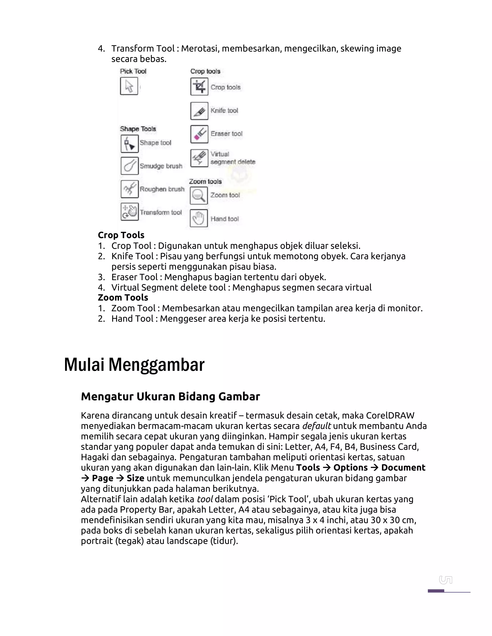 4. Transform Tool : Merotasi, membesarkan, mengecilkan, skewing image
secara bebas.
Crop Tools
1. Crop Tool : Digunakan untuk menghapus objek diluar seleksi.
2. Knife Tool : Pisau yang berfungsi untuk memotong obyek. Cara kerjanya
persis seperti menggunakan pisau biasa.
3. Eraser Tool : Menghapus bagian tertentu dari obyek.
4. Virtual Segment delete tool : Menghapus segmen secara virtual
Zoom Tools
1. Zoom Tool : Membesarkan atau mengecilkan tampilan area kerja di monitor.
2. Hand Tool : Menggeser area kerja ke posisi tertentu.
Mulai Menggambar
Mengatur Ukuran Bidang Gambar
Karena dirancang untuk desain kreatif – termasuk desain cetak, maka CorelDRAW
menyediakan bermacam-macam ukuran kertas secara default untuk membantu Anda
memilih secara cepat ukuran yang diinginkan. Hampir segala jenis ukuran kertas
standar yang populer dapat anda temukan di sini: Letter, A4, F4, B4, Business Card,
Hagaki dan sebagainya. Pengaturan tambahan meliputi orientasi kertas, satuan
ukuran yang akan digunakan dan lain-lain. Klik Menu Tools Options Document
Page Size untuk memunculkan jendela pengaturan ukuran bidang gambar
yang ditunjukkan pada halaman berikutnya.
Alternatif lain adalah ketika tool dalam posisi ‘Pick Tool’, ubah ukuran kertas yang
ada pada Property Bar, apakah Letter, A4 atau sebagainya, atau kita juga bisa
mendefinisikan sendiri ukuran yang kita mau, misalnya 3 x 4 inchi, atau 30 x 30 cm,
pada boks di sebelah kanan ukuran kertas, sekaligus pilih orientasi kertas, apakah
portrait (tegak) atau landscape (tidur).
 
