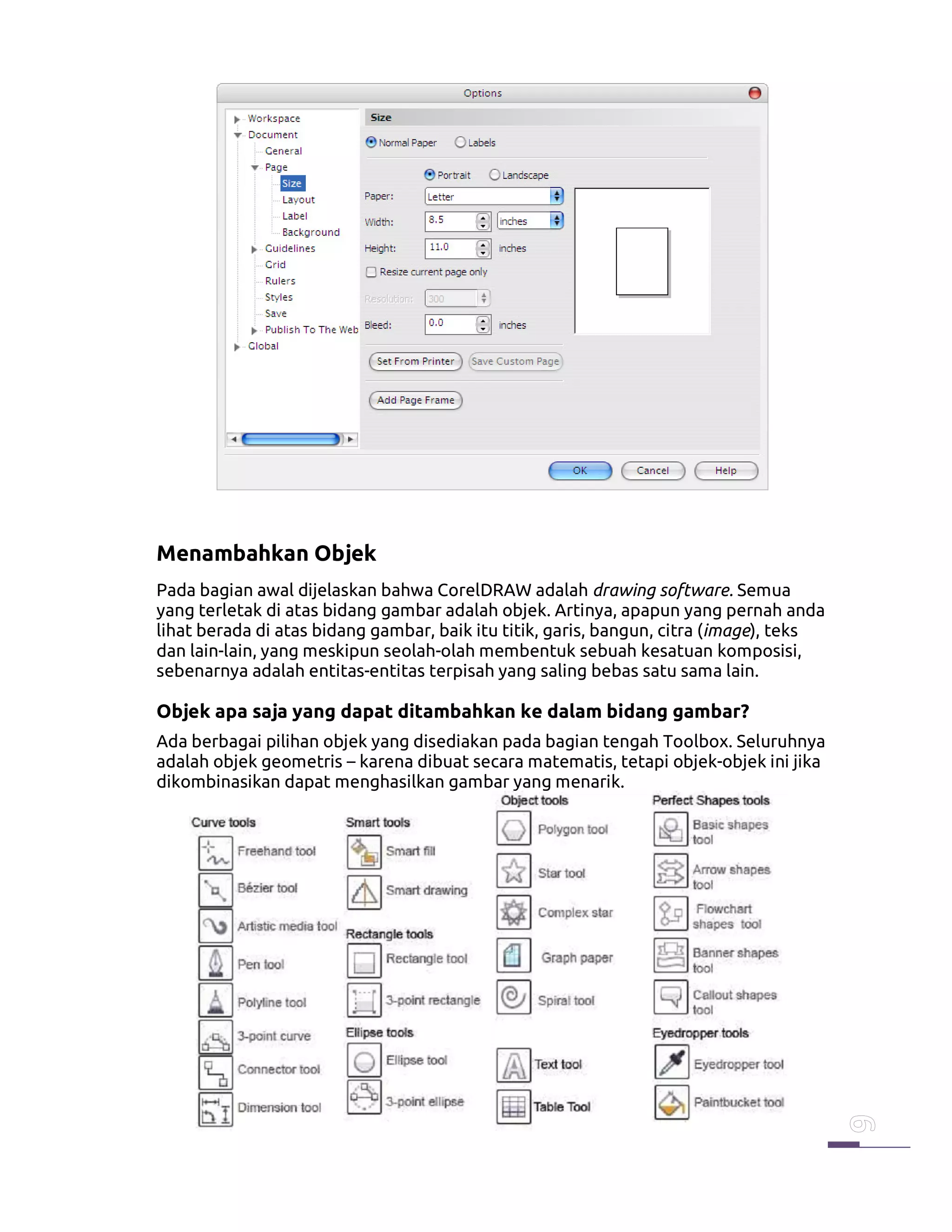 Menambahkan Objek
Pada bagian awal dijelaskan bahwa CorelDRAW adalah drawing software. Semua
yang terletak di atas bidang gambar adalah objek. Artinya, apapun yang pernah anda
lihat berada di atas bidang gambar, baik itu titik, garis, bangun, citra (image), teks
dan lain-lain, yang meskipun seolah-olah membentuk sebuah kesatuan komposisi,
sebenarnya adalah entitas-entitas terpisah yang saling bebas satu sama lain.
Objek apa saja yang dapat ditambahkan ke dalam bidang gambar?
Ada berbagai pilihan objek yang disediakan pada bagian tengah Toolbox. Seluruhnya
adalah objek geometris – karena dibuat secara matematis, tetapi objek-objek ini jika
dikombinasikan dapat menghasilkan gambar yang menarik.
 