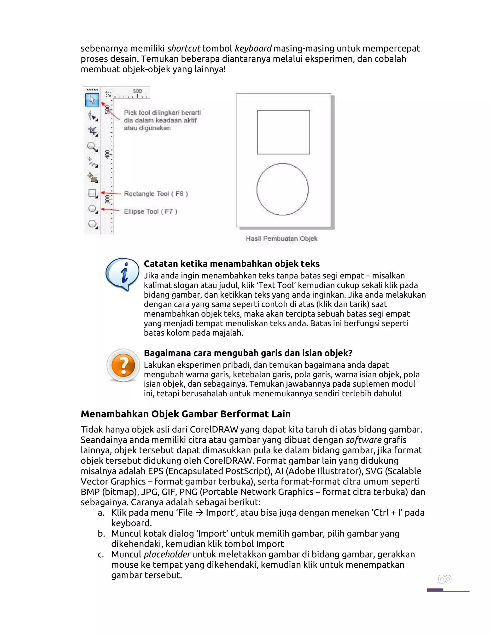 sebenarnya memiliki shortcut tombol keyboard masing-masing untuk mempercepat
proses desain. Temukan beberapa diantaranya melalui eksperimen, dan cobalah
membuat objek-objek yang lainnya!
Catatan ketika menambahkan objek teks
Jika anda ingin menambahkan teks tanpa batas segi empat – misalkan
kalimat slogan atau judul, klik ‘Text Tool’ kemudian cukup sekali klik pada
bidang gambar, dan ketikkan teks yang anda inginkan. Jika anda melakukan
dengan cara yang sama seperti contoh di atas (klik dan tarik) saat
menambahkan objek teks, maka akan tercipta sebuah batas segi empat
yang menjadi tempat menuliskan teks anda. Batas ini berfungsi seperti
batas kolom pada majalah.
Bagaimana cara mengubah garis dan isian objek?
Lakukan eksperimen pribadi, dan temukan bagaimana anda dapat
mengubah warna garis, ketebalan garis, pola garis, warna isian objek, pola
isian objek, dan sebagainya. Temukan jawabannya pada suplemen modul
ini, tetapi berusahalah untuk menemukannya sendiri terlebih dahulu!
Menambahkan Objek Gambar Berformat Lain
Tidak hanya objek asli dari CorelDRAW yang dapat kita taruh di atas bidang gambar.
Seandainya anda memiliki citra atau gambar yang dibuat dengan software grafis
lainnya, objek tersebut dapat dimasukkan pula ke dalam bidang gambar, jika format
objek tersebut didukung oleh CorelDRAW. Format gambar lain yang didukung
misalnya adalah EPS (Encapsulated PostScript), AI (Adobe Illustrator), SVG (Scalable
Vector Graphics – format gambar terbuka), serta format-format citra umum seperti
BMP (bitmap), JPG, GIF, PNG (Portable Network Graphics – format citra terbuka) dan
sebagainya. Caranya adalah sebagai berikut:
a. Klik pada menu ‘File Import’, atau bisa juga dengan menekan ‘Ctrl + I’ pada
keyboard.
b. Muncul kotak dialog ‘Import’ untuk memilih gambar, pilih gambar yang
dikehendaki, kemudian klik tombol Import
c. Muncul placeholder untuk meletakkan gambar di bidang gambar, gerakkan
mouse ke tempat yang dikehendaki, kemudian klik untuk menempatkan
gambar tersebut.
 