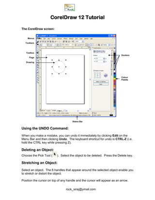 rock_siraj@ymail.com
CorelDraw 12 Tutorial
The CorelDraw screen:
Status Bar
Using the UNDO Command:
When you make a mistake, you can undo it immediately by clicking Edit on the
Menu Bar and then clicking Undo. The keyboard shortcut for undo is CTRL-Z (i.e.
hold the CTRL key while pressing Z).
Deleting an Object:
Choose the Pick Tool ( ). Select the object to be deleted. Press the Delete key.
Stretching an Object:
Select an object. The 8 handles that appear around the selected object enable you
to stretch or distort the object.
Position the cursor on top of any handle and the cursor will appear as an arrow.
Menus
Toolbars
Toolbox
Page
Drawing
Dockers
Colour
Palette
 