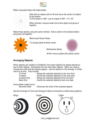 rock_siraj@ymail.com
Make a grouped daisy with eight petals:
Start with an ellipse with no fill and move the center of rotation
to the bottom.
To fit 8 petals in 360°, use an angle of 360° ÷ 8 = 45°.
When finished, marquis select the entire object and group it
together.
Make these daisies using the same method. Add a center to the daisies before
grouping it all together.
Black-eyed Susan Daisy:
12 orange petals & black center
Michaelmas Daisy:
36 thin mauve petals with yellow center
Arranging Objects:
When objects are created in CorelDraw, the newer objects are always placed on
top of other objects. Sometimes this can hide other objects. Often you need to
change the order that the objects appear. Use the options in the Arrange  Order
menu to do this. They include:
To Front - Brings the selected object(s) to the very front
To Back - Sends the selected object(s) to the very back
Forward One - Brings the selected object(s) front one layer
Back One - Sends the selected object(s) back one layer
And another useful one is:
Reverse Order - Reverses the order of the selected objects
Use the Arrange to Front and Arrange to Back commands to make these graphics:
Rings Target Critter
 