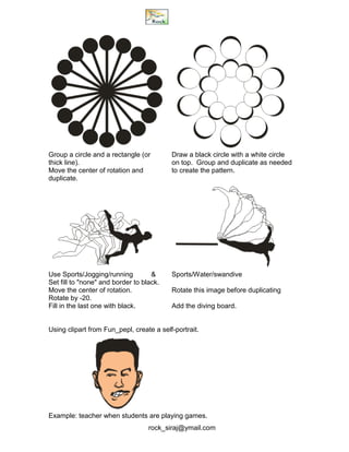 rock_siraj@ymail.com
Group a circle and a rectangle (or Draw a black circle with a white circle
thick line). on top. Group and duplicate as needed
Move the center of rotation and to create the pattern.
duplicate.
Use Sports/Jogging/running & Sports/Water/swandive
Set fill to "none" and border to black.
Move the center of rotation. Rotate this image before duplicating
Rotate by -20.
Fill in the last one with black. Add the diving board.
Using clipart from Fun_pepl, create a self-portrait.
Example: teacher when students are playing games.
 