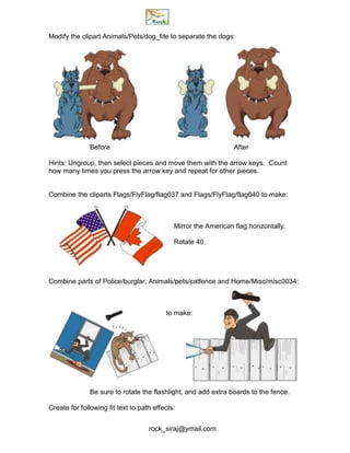rock_siraj@ymail.com
Modify the clipart Animals/Pets/dog_fite to separate the dogs:
Before After
Hints: Ungroup, then select pieces and move them with the arrow keys. Count
how many times you press the arrow key and repeat for other pieces.
Combine the cliparts Flags/FlyFlag/flag037 and Flags/FlyFlag/flag040 to make:
Mirror the American flag horizontally.
Rotate 40.
Combine parts of Police/burglar, Animals/pets/catfence and Home/Misc/misc0034:
to make:
Be sure to rotate the flashlight, and add extra boards to the fence.
Create for following fit text to path effects:
 