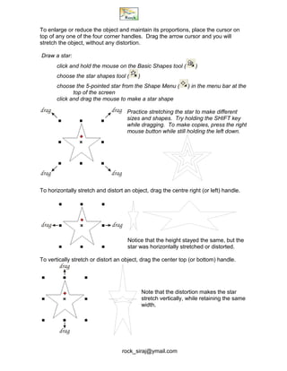 rock_siraj@ymail.com
To enlarge or reduce the object and maintain its proportions, place the cursor on
top of any one of the four corner handles. Drag the arrow cursor and you will
stretch the object, without any distortion.
Draw a star:
click and hold the mouse on the Basic Shapes tool ( )
choose the star shapes tool ( )
choose the 5-pointed star from the Shape Menu ( ) in the menu bar at the
top of the screen
click and drag the mouse to make a star shape
Practice stretching the star to make different
sizes and shapes. Try holding the SHIFT key
while dragging. To make copies, press the right
mouse button while still holding the left down.
To horizontally stretch and distort an object, drag the centre right (or left) handle.
Notice that the height stayed the same, but the
star was horizontally stretched or distorted.
To vertically stretch or distort an object, drag the center top (or bottom) handle.
Note that the distortion makes the star
stretch vertically, while retaining the same
width.
drag
dragdrag
drag
dragdrag
drag
drag
 