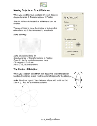 rock_siraj@ymail.com
Moving Objects an Exact Distance:
When you need to move an object an exact distance,
choose Arrange  Transformations  Position
Specific horizontal and vertical movements can be
entered.
You can choose to move the original or to leave the
original and apply the movement to a duplicate.
Make a slinkey:
Make an ellipse with no fill
Select Arrange  Transformations  Position
Enter 0.1 for the vertical movement value
Click Apply to Duplicate
Press CTRL-R several times
The Centre of Rotation:
When you select an object then click it again to obtain the rotation
handles, CorelDraw shows you the center of rotation for the object.
Make this atomic symbol by rotation an ellipse with no fill by 120°
(360 ÷ 3). Add the 3 small black circles.
 