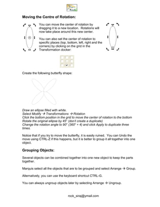 rock_siraj@ymail.com
Moving the Centre of Rotation:
You can move the center of rotation by
dragging it to a new location. Rotations will
now take place around this new center.
You can also set the center of rotation to
specific places (top, bottom, left, right and the
corners) by clicking on the grid in the
Transformation docker:
Create the following butterfly shape:
Draw an ellipse filled with white.
Select Modify  Transformations  Rotation
Click the bottom position in the grid to move the center of rotation to the bottom
Rotate the original ellipse by 45° (don’t create a duplicate)
Change the rotation angle to 90° (360° ÷ 4) and click Apply to duplicate three
times.
Notice that if you try to move the butterfly, it is easily ruined. You can Undo the
move using CTRL-Z if this happens, but it is better to group it all together into one
object.
Grouping Objects:
Several objects can be combined together into one new object to keep the parts
together.
Marquis select all the objects that are to be grouped and select Arrange  Group.
Alternatively, you can use the keyboard shortcut CTRL-G.
You can always ungroup objects later by selecting Arrange  Ungroup.
 
