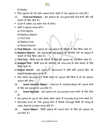 rock_siraj@ymail.com
d) Nodes
 option select option click
15. Find and Replace: - option use generally find
 Corel use
 5 option show
a) Find objects
b) Replace objects
c) Find Text
d) Replace Text
e) Recent Search
a) Find Objects: - option use object
b) Replace Objects: - option use object object
c) Find Text: - text option use
d) Replace Text: - text new text
e) Recent Search: - opion document search
object or text show
 document search option
active
16. Insert Internet Object: - Internet related object insert
option use
17. Insert Barcode: - option use arcode insert
 option use barcode insert
 Barcodes lines group through thing
code, Rate & number show
18. Insert Object: - object insert option
use
 
