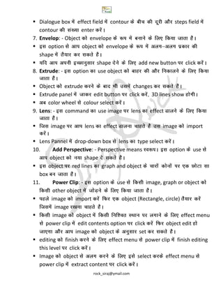 rock_siraj@ymail.com
 Dialogue box effect field contour steps field
contour enter
7. Envelop: - Object envelope
 option object envelope
shape
 shape add new button click
8. Extrude: - option use object
 Object extrude changes
 Extrude panel edit button click 3D lines show
 color wheel colour select
9. Lens: - command use image lens effect
 image lens effect image import
 Lens Pannel drop-down box lens type select
10. Add Perspective: - Perspective means option use
object shape
 object red lines graph and object
box
11. Power Clip: - option use image, graph or object
other object
 image import object (Rectangle, circle)
image
 image object effect menu
power clip edit contents option click object edit
image object set
 editing finish effect menu power clip finish editing
this level click
 Image object select effect menu
power clip extract content click
 