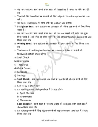 rock_siraj@ymail.com
 text text baseline
 Text baseline align to baseline option use
 text, text frame option use
7. Straighten Text: - option use text set
 text text format
straighten text option use
8. Writing Tools: - option use text
 Text menu writing tool option mouse pointer
following option show
a) Spell Check
b) Grammatik
c) Thesaurus
d) Quick Correct
e) Language
f) Settings
a) Spell Check: - option use text words check
o Ctrl + F12 is short key
o writing tools dialogue box 3tabs
a) Spell Checker
b) Grammatik
c) Thesaurus
Spell Checker: - text wrong word replace with text box
show
o wrong word right word replacement text box show
 