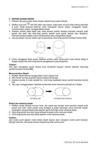 Modul CorelDraw 12




F. EDITING DASAR OBYEK
1. Pastikan file yang sudah anda simpan sebelumnya sudah terbuka.
2. Aktifkan pick tool    lalu klik salah satu obyek, maka akan muncul node editing sejumlah
   8 buah. Node tersebut berfunsi untuk mengubah ukuran obyek, menggeser obyek,
   mencerminkan obyek, menggandakan obyek.
3. Arahkan pointer pada salah satu node sampai pointer tersebut berubah menjadi anak
   panah dua arah, lalu click-drag pointer searah anak panah (keluar atau kedalam).
   Perintah tersebut adalah untuk membesarkan atau mengecilkan obyek.
4. Jika perubahan ukuran obyek ingin proporsional, click-drag sambil menekan tombol Shift.




5. Untuk menggeser letak obyek, letakkan pointer pada center-point node (tanda silang di
   tengah obyek) lalu click-drag kearah penggeseran yang diinginkan.
Catatan:
Jika ingin menggeser obyek secara lurus horizontal maupun vertical, lakukan click-drag
sambil menekan tombol Ctrl.

Mencerminkan Obyek
1. Buatlah obyek tabung menggunakan basic shapes tool.
2. Klik Pointer tool lalu putarlah obyek tersebut 90 derajat.
3. Arahkan pointer di node sebelah kiri, click‐drag kesebelah kanan sambil menekan tombol
   Ctrl.
4. Jika ingin menggandakan, tekanlah tombol klik kanan bersama perintah ke 3 diatas.




Rotasi dan skewing obyek
1. Aktifkan obyek sampai muncul node, klik sekali lagi sampai node berubah mejadi anak
   panah dua arah. Anak panah yang terdapat di pojok berfungsi untuk memutar obyek,
   sedangkan yang terdapat pada segmen garis berfungsi untuk skewing obyek.
2. Click-drag panah dua arah yang terdapat di pojok untuk memutar obyek.
3. Click-drag panah dua arah pada segmen untuk skewing obyek.
Catatan:
Jika center point digeser maka ketika obyek diputar akan mengitari center point tersebut.
Dengan kata lain, titik pusat putaran tergantung letak center point.




                                                              ~TIK Kelas XII~Dyah Muslihah
 