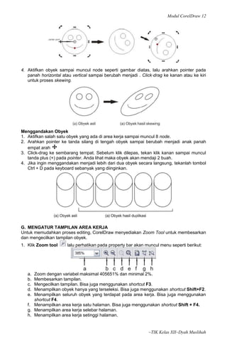 Modul CorelDraw 12




4. Aktifkan obyek sampai muncul node seperti gambar diatas, lalu arahkan pointer pada
   panah horizontal atau vertical sampai berubah menjadi . Click‐drag ke kanan atau ke kiri
   untuk proses skewing.




Menggandakan Obyek
1. Aktifkan salah satu obyek yang ada di area kerja sampai muncul 8 node.
2. Arahkan pointer ke tanda silang di tengah obyek sampai berubah menjadi anak panah
   empat arah
3. Click-drag ke sembarang tempat. Sebelum klik dilepas, tekan klik kanan sampai muncul
   tanda plus (+) pada pointer. Anda lihat maka obyek akan mendaji 2 buah.
4. Jika ingin menggandakan menjadi lebih dari dua obyek secara langsung, tekanlah tombol
   Ctrl + D pada keyboard sebanyak yang diinginkan.




G. MENGATUR TAMPILAN AREA KERJA
Untuk memudahkan proses editing, CorelDraw menyediakan Zoom Tool untuk membesarkan
dan mengecilkan tampilan obyek.
1. Klik Zoom tool     lalu perhatikan pada property bar akan muncul menu seperti berikut:




   a. Zoom dengan variabel maksimal 405651% dan minimal 2%.
   b. Membesarkan tampilan.
   c. Mengecilkan tampilan. Bisa juga menggunakan shortcut F3.
   d. Menampilkan obyek hanya yang terseleksi. Bisa juga menggunakan shortcut Shift+F2.
   e. Menampilkan seluruh obyek yang terdapat pada area kerja. Bisa juga menggunakan
      shortcut F4.
   f. Menampilkan area kerja satu halaman. Bisa juga menggunakan shortcut Shift + F4.
   g. Menampilkan area kerja selebar halaman.
   h. Menampilkan area kerja setinggi halaman.


                                                              ~TIK Kelas XII~Dyah Muslihah
 